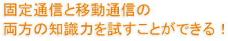 固定通信と移動通信の両方の知識力を試すことができる！