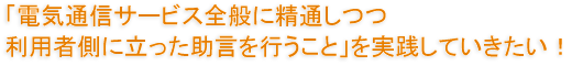 「電気通信サービス全般に精通しつつ利用者側に立った助言を行うこと」を実践していきたい！